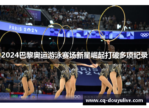 2024巴黎奥运游泳赛场新星崛起打破多项纪录